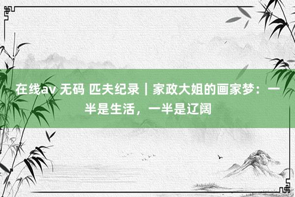 在线av 无码 匹夫纪录｜家政大姐的画家梦：一半是生活，一半是辽阔