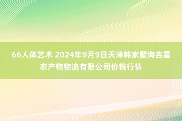 66人体艺术 2024年9月9日天津韩家墅海吉星农产物物流有限公司价钱行情