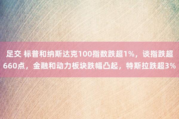 足交 标普和纳斯达克100指数跌超1%，谈指跌超660点，金融和动力板块跌幅凸起，特斯拉跌超3%
