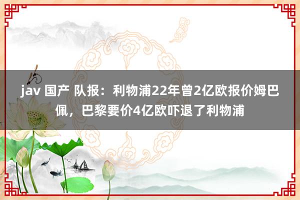 jav 国产 队报：利物浦22年曾2亿欧报价姆巴佩，巴黎要价4亿欧吓退了利物浦