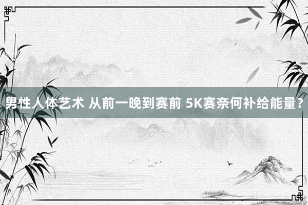 男性人体艺术 从前一晚到赛前 5K赛奈何补给能量？
