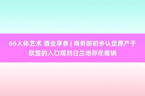 66人体艺术 酒业早参 | 商务部初步认定原产于欧盟的入口规划白兰地存在推销