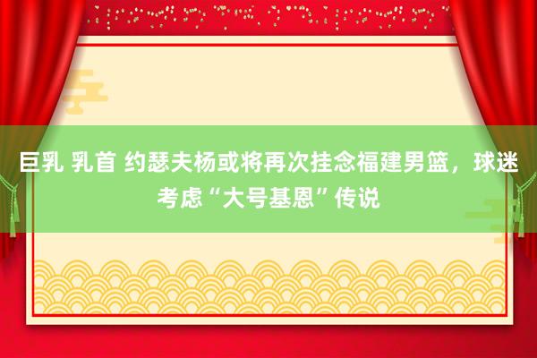 巨乳 乳首 约瑟夫杨或将再次挂念福建男篮，球迷考虑“大号基恩”传说