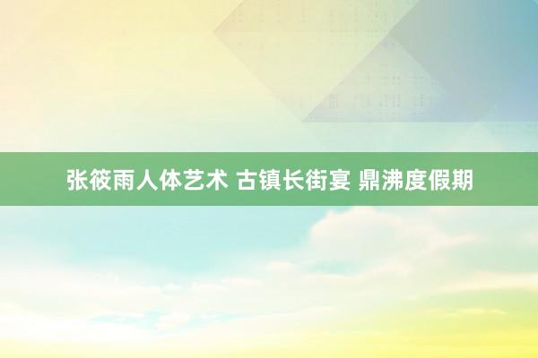 张筱雨人体艺术 古镇长街宴 鼎沸度假期
