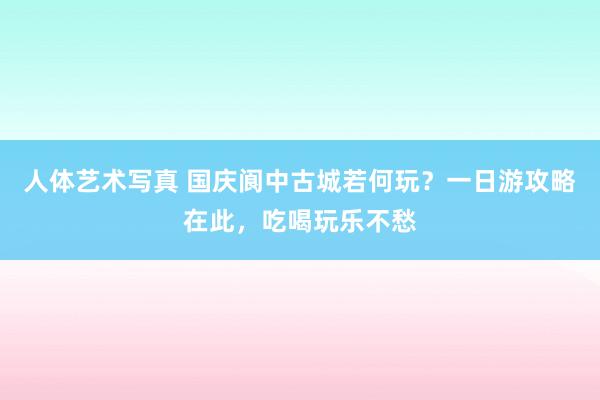 人体艺术写真 国庆阆中古城若何玩？一日游攻略在此，吃喝玩乐不愁