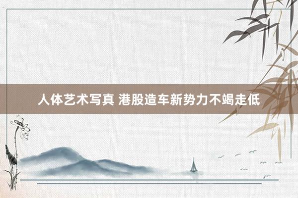 人体艺术写真 港股造车新势力不竭走低