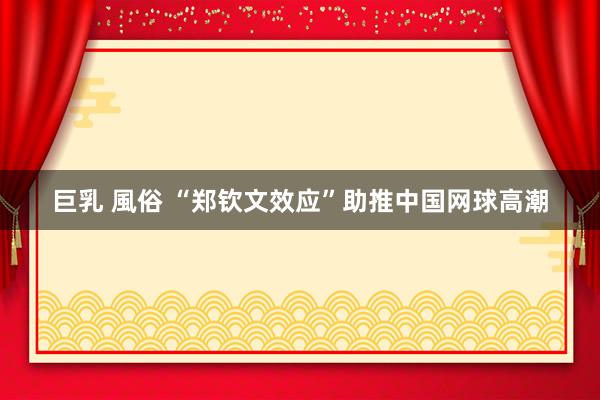 巨乳 風俗 “郑钦文效应”助推中国网球高潮