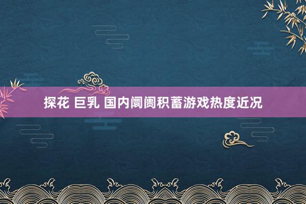 探花 巨乳 国内阛阓积蓄游戏热度近况