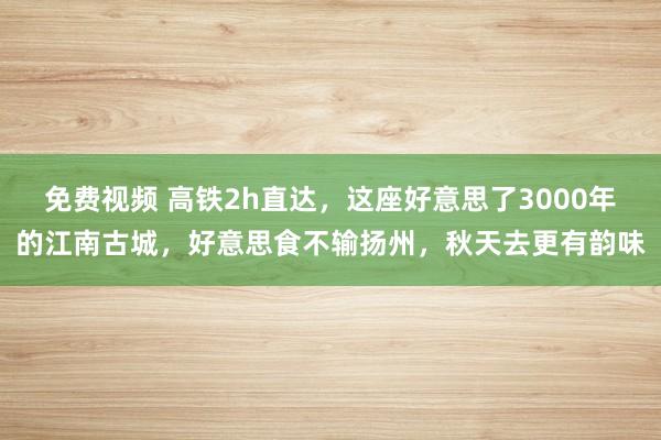 免费视频 高铁2h直达，这座好意思了3000年的江南古城，好意思食不输扬州，秋天去更有韵味