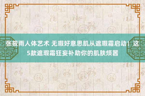 张筱雨人体艺术 无瑕好意思肌从遮瑕霜启动！这5款遮瑕霜狂妄补助你的肌肤烦嚣