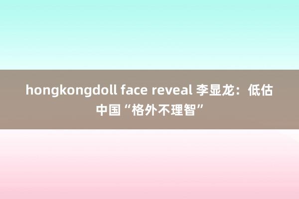 hongkongdoll face reveal 李显龙：低估中国“格外不理智”