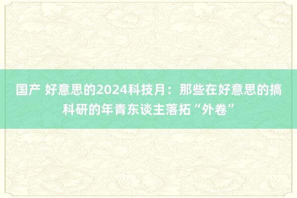国产 好意思的2024科技月：那些在好意思的搞科研的年青东谈主落拓“外卷”