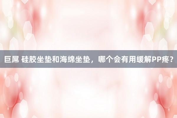 巨屌 硅胶坐垫和海绵坐垫，哪个会有用缓解PP疼？