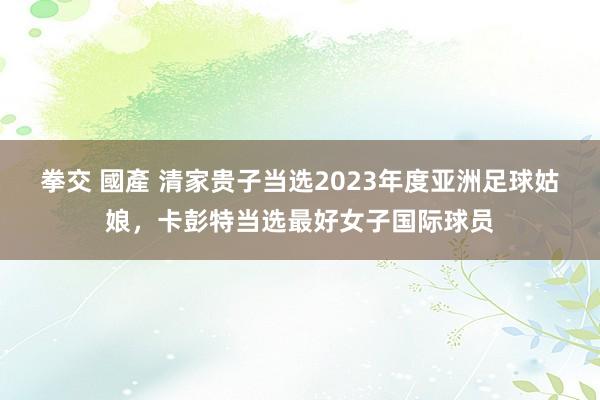拳交 國產 清家贵子当选2023年度亚洲足球姑娘，卡彭特当选最好女子国际球员