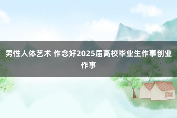 男性人体艺术 作念好2025届高校毕业生作事创业作事