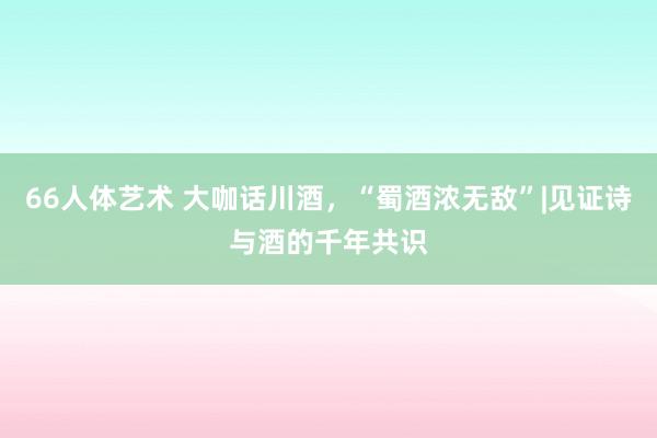 66人体艺术 大咖话川酒，“蜀酒浓无敌”|见证诗与酒的千年共识