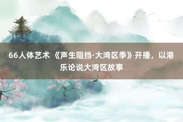 66人体艺术 《声生阻挡·大湾区季》开播，以港乐论说大湾区故事