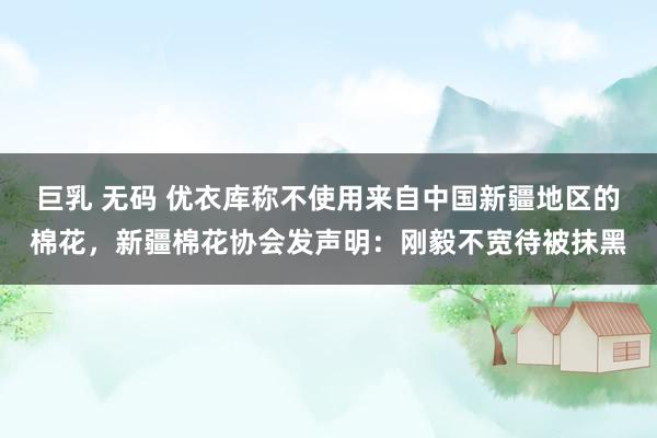 巨乳 无码 优衣库称不使用来自中国新疆地区的棉花，新疆棉花协会发声明：刚毅不宽待被抹黑