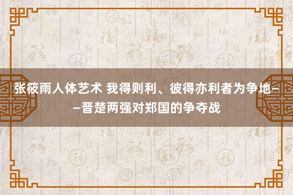 张筱雨人体艺术 我得则利、彼得亦利者为争地——晋楚两强对郑国的争夺战