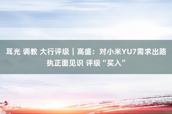 耳光 调教 大行评级｜高盛：对小米YU7需求出路执正面见识 评级“买入”