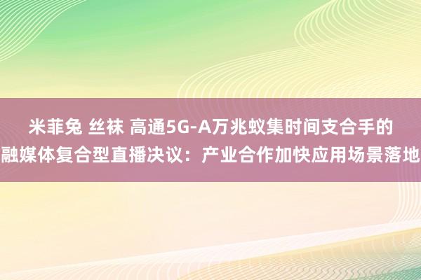 米菲兔 丝袜 高通5G-A万兆蚁集时间支合手的融媒体复合型直播决议：产业合作加快应用场景落地