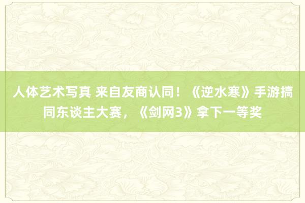 人体艺术写真 来自友商认同！《逆水寒》手游搞同东谈主大赛，《剑网3》拿下一等奖