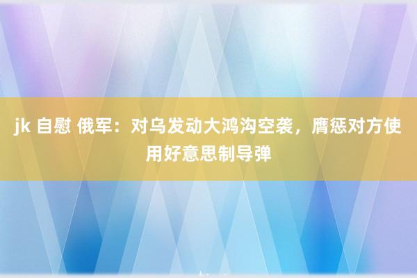 jk 自慰 俄军：对乌发动大鸿沟空袭，膺惩对方使用好意思制导弹