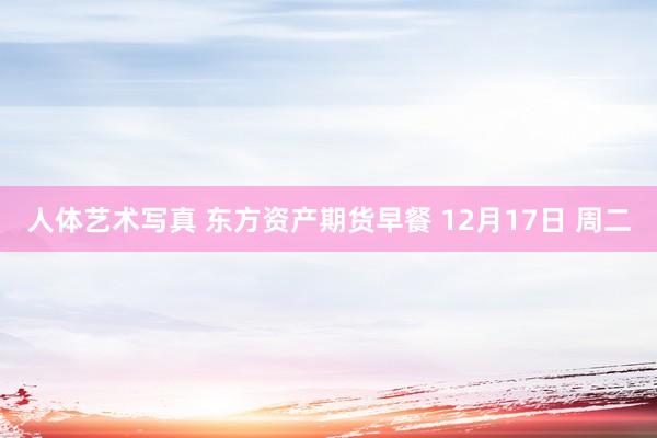 人体艺术写真 东方资产期货早餐 12月17日 周二