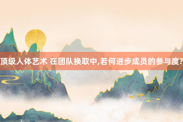 顶级人体艺术 在团队换取中，若何进步成员的参与度?