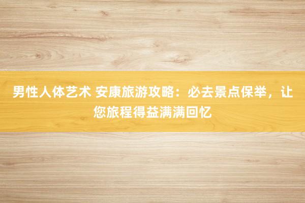 男性人体艺术 安康旅游攻略：必去景点保举，让您旅程得益满满回忆