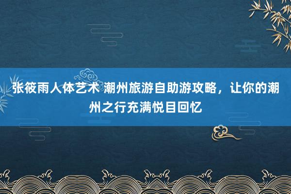张筱雨人体艺术 潮州旅游自助游攻略，让你的潮州之行充满悦目回忆