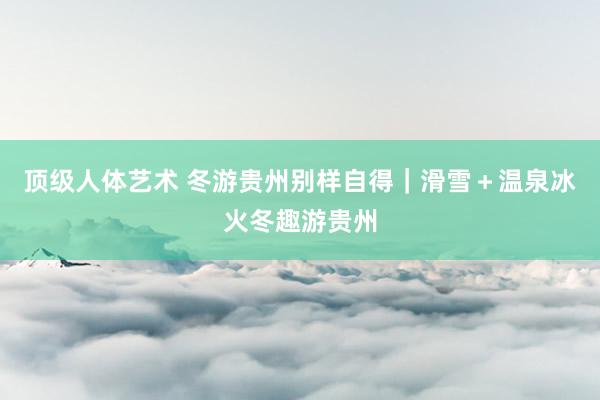 顶级人体艺术 冬游贵州别样自得｜滑雪＋温泉冰火冬趣游贵州