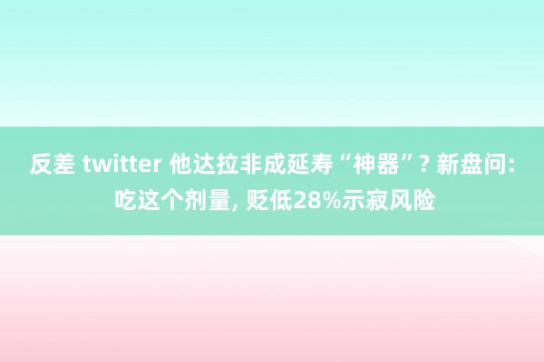 反差 twitter 他达拉非成延寿“神器”? 新盘问: 吃这个剂量， 贬低28%示寂风险