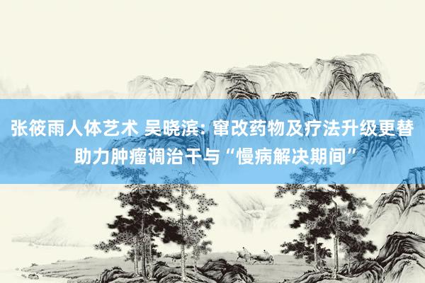 张筱雨人体艺术 吴晓滨: 窜改药物及疗法升级更替 助力肿瘤调治干与“慢病解决期间”
