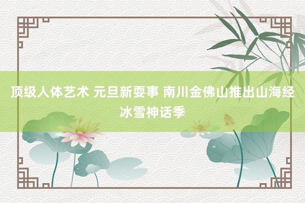 顶级人体艺术 元旦新耍事 南川金佛山推出山海经冰雪神话季