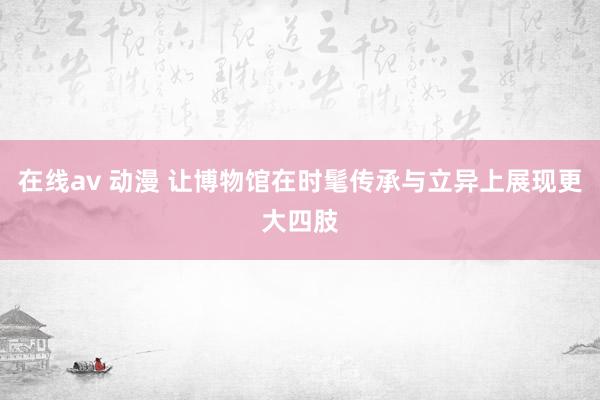 在线av 动漫 让博物馆在时髦传承与立异上展现更大四肢