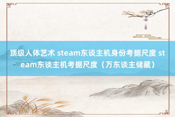 顶级人体艺术 steam东谈主机身份考据尺度 steam东谈主机考据尺度（万东谈主储藏）