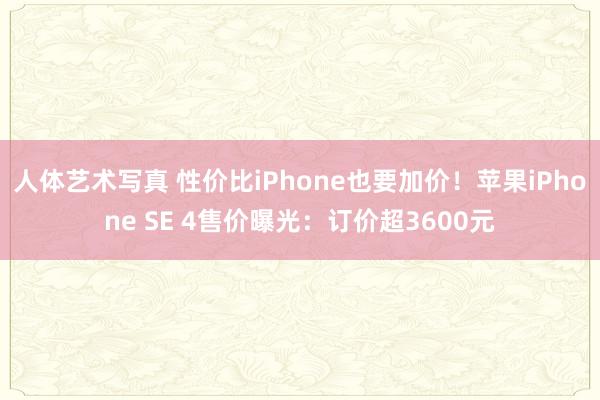 人体艺术写真 性价比iPhone也要加价！苹果iPhone SE 4售价曝光：订价超3600元