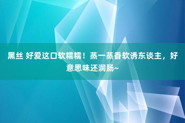 黑丝 好爱这口软糯糯！蒸一蒸香软诱东谈主，好意思味还润肠~