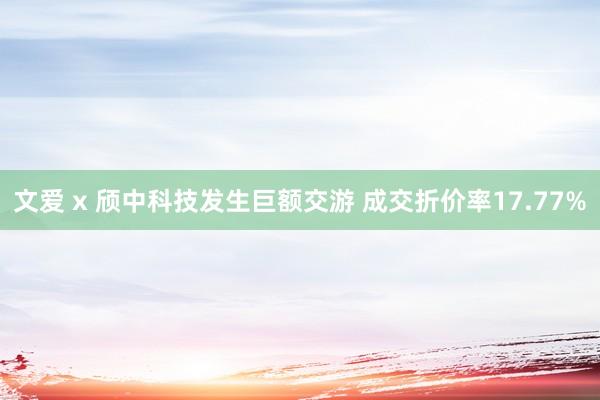 文爱 x 颀中科技发生巨额交游 成交折价率17.77%