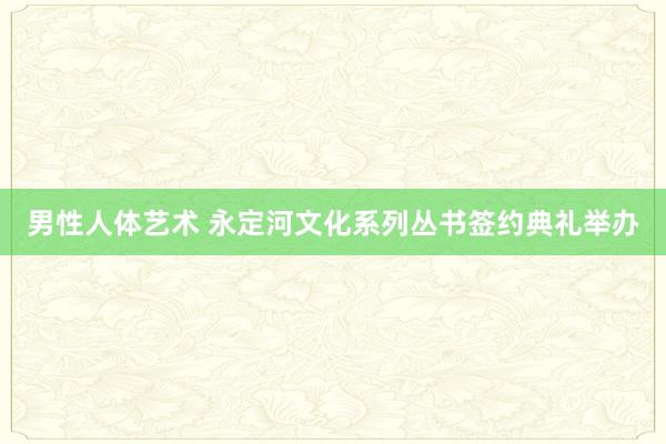 男性人体艺术 永定河文化系列丛书签约典礼举办