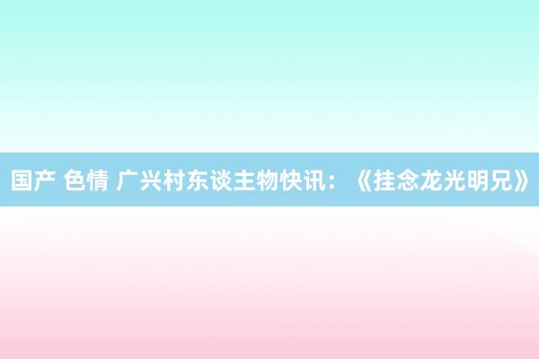 国产 色情 广兴村东谈主物快讯：《挂念龙光明兄》