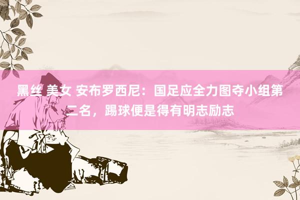 黑丝 美女 安布罗西尼：国足应全力图夺小组第二名，踢球便是得有明志励志