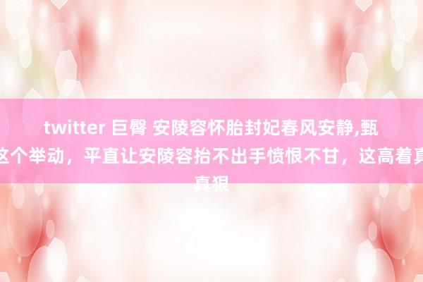 twitter 巨臀 安陵容怀胎封妃春风安静，甄嬛这个举动，平直让安陵容抬不出手愤恨不甘，这高着真狠