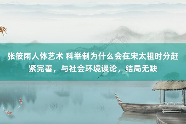张筱雨人体艺术 科举制为什么会在宋太祖时分赶紧完善，与社会环境谈论，结局无缺