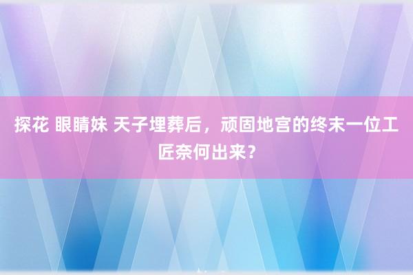 探花 眼睛妹 天子埋葬后，顽固地宫的终末一位工匠奈何出来？