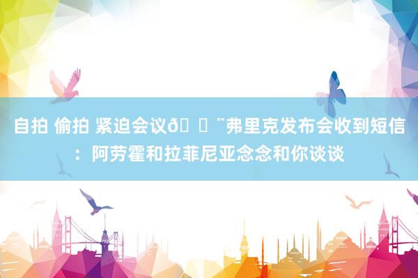 自拍 偷拍 紧迫会议🚨弗里克发布会收到短信：阿劳霍和拉菲尼亚念念和你谈谈