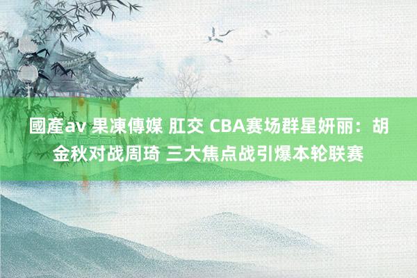 國產av 果凍傳媒 肛交 CBA赛场群星妍丽：胡金秋对战周琦 三大焦点战引爆本轮联赛