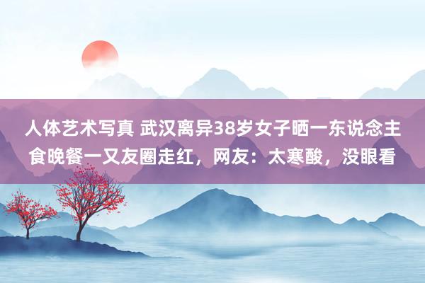 人体艺术写真 武汉离异38岁女子晒一东说念主食晚餐一又友圈走红，网友：太寒酸，没眼看