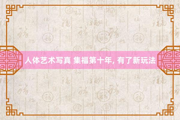 人体艺术写真 集福第十年， 有了新玩法